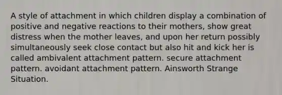 A style of attachment in which children display a combination of positive and negative reactions to their mothers, show great distress when the mother leaves, and upon her return possibly simultaneously seek close contact but also hit and kick her is called ambivalent attachment pattern. secure attachment pattern. avoidant attachment pattern. Ainsworth Strange Situation.