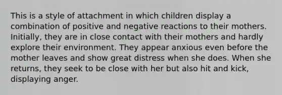 This is a style of attachment in which children display a combination of positive and negative reactions to their mothers. Initially, they are in close contact with their mothers and hardly explore their environment. They appear anxious even before the mother leaves and show great distress when she does. When she returns, they seek to be close with her but also hit and kick, displaying anger.