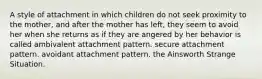 A style of attachment in which children do not seek proximity to the mother, and after the mother has left, they seem to avoid her when she returns as if they are angered by her behavior is called ambivalent attachment pattern. secure attachment pattern. avoidant attachment pattern. the Ainsworth Strange Situation.