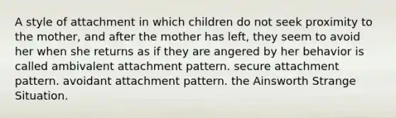 A style of attachment in which children do not seek proximity to the mother, and after the mother has left, they seem to avoid her when she returns as if they are angered by her behavior is called ambivalent attachment pattern. secure attachment pattern. avoidant attachment pattern. the Ainsworth Strange Situation.