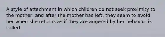 A style of attachment in which children do not seek proximity to the mother, and after the mother has left, they seem to avoid her when she returns as if they are angered by her behavior is called