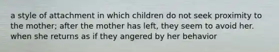 a style of attachment in which children do not seek proximity to the mother; after the mother has left, they seem to avoid her. when she returns as if they angered by her behavior