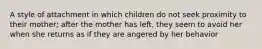 A style of attachment in which children do not seek proximity to their mother; after the mother has left, they seem to avoid her when she returns as if they are angered by her behavior