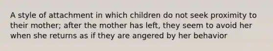 A style of attachment in which children do not seek proximity to their mother; after the mother has left, they seem to avoid her when she returns as if they are angered by her behavior