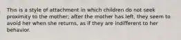 This is a style of attachment in which children do not seek proximity to the mother; after the mother has left, they seem to avoid her when she returns, as if they are indifferent to her behavior.