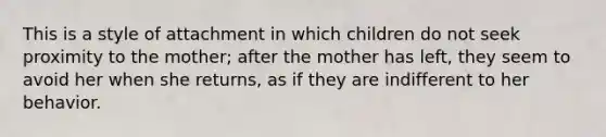 This is a style of attachment in which children do not seek proximity to the mother; after the mother has left, they seem to avoid her when she returns, as if they are indifferent to her behavior.