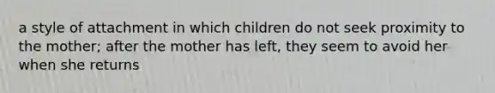 a style of attachment in which children do not seek proximity to the mother; after the mother has left, they seem to avoid her when she returns