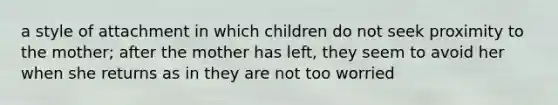 a style of attachment in which children do not seek proximity to the mother; after the mother has left, they seem to avoid her when she returns as in they are not too worried