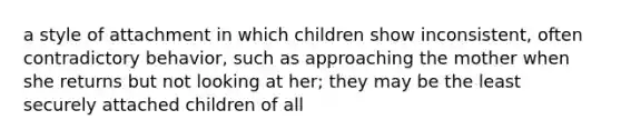 a style of attachment in which children show inconsistent, often contradictory behavior, such as approaching the mother when she returns but not looking at her; they may be the least securely attached children of all