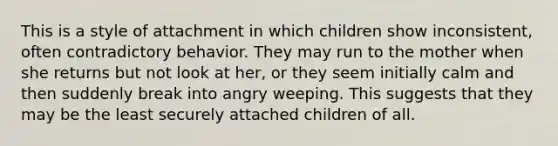 This is a style of attachment in which children show inconsistent, often contradictory behavior. They may run to the mother when she returns but not look at her, or they seem initially calm and then suddenly break into angry weeping. This suggests that they may be the least securely attached children of all.