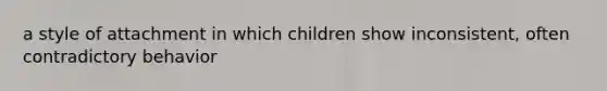 a style of attachment in which children show inconsistent, often contradictory behavior