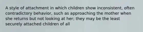 A style of attachment in which children show inconsistent, often contradictory behavior, such as approaching the mother when she returns but not looking at her; they may be the least securely attached children of all