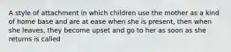 A style of attachment in which children use the mother as a kind of home base and are at ease when she is present, then when she leaves, they become upset and go to her as soon as she returns is called