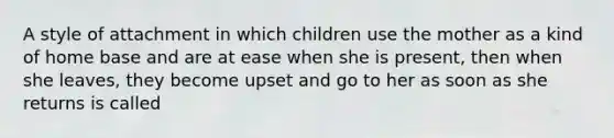 A style of attachment in which children use the mother as a kind of home base and are at ease when she is present, then when she leaves, they become upset and go to her as soon as she returns is called