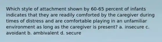 Which style of attachment shown by 60-65 percent of infants indicates that they are readily comforted by the caregiver during times of distress and are comfortable playing in an unfamiliar environment as long as the caregiver is present? a. insecure c. avoidant b. ambivalent d. secure