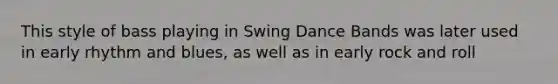 This style of bass playing in Swing Dance Bands was later used in early rhythm and blues, as well as in early rock and roll