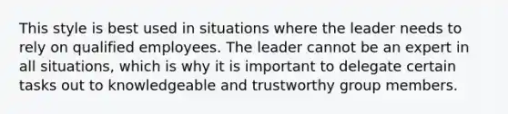 This style is best used in situations where the leader needs to rely on qualified employees. The leader cannot be an expert in all situations, which is why it is important to delegate certain tasks out to knowledgeable and trustworthy group members.