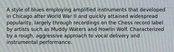 A style of blues employing amplified instruments that developed in Chicago after World War II and quickly attained widespread popularity, largely through recordings on the Chess record label by artists such as Muddy Waters and Howlin Wolf. Characterized by a rough, aggressive approach to vocal delivery and instrumental performance.