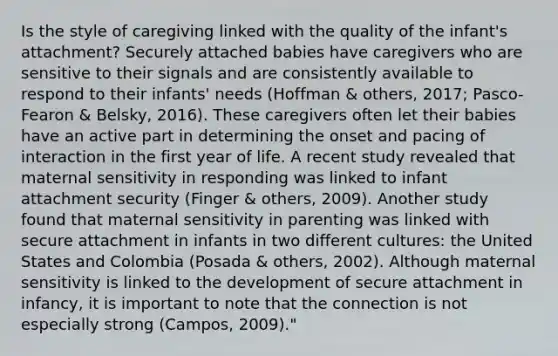 Is the style of caregiving linked with the quality of the infant's attachment? Securely attached babies have caregivers who are sensitive to their signals and are consistently available to respond to their infants' needs (Hoffman & others, 2017; Pasco-Fearon & Belsky, 2016). These caregivers often let their babies have an active part in determining the onset and pacing of interaction in the first year of life. A recent study revealed that maternal sensitivity in responding was linked to infant attachment security (Finger & others, 2009). Another study found that maternal sensitivity in parenting was linked with secure attachment in infants in two different cultures: the United States and Colombia (Posada & others, 2002). Although maternal sensitivity is linked to the development of secure attachment in infancy, it is important to note that the connection is not especially strong (Campos, 2009)."