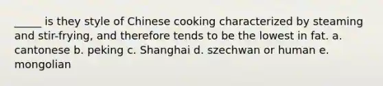 _____ is they style of Chinese cooking characterized by steaming and stir-frying, and therefore tends to be the lowest in fat. a. cantonese b. peking c. Shanghai d. szechwan or human e. mongolian