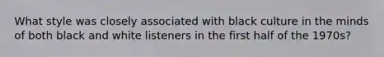 What style was closely associated with black culture in the minds of both black and white listeners in the first half of the 1970s?