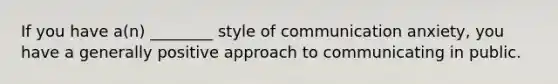 If you have a(n) ________ style of communication anxiety, you have a generally positive approach to communicating in public.