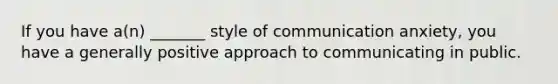 If you have a(n) _______ style of communication anxiety, you have a generally positive approach to communicating in public.