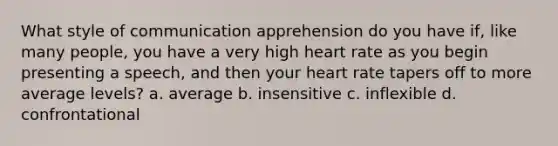 What style of communication apprehension do you have if, like many people, you have a very high heart rate as you begin presenting a speech, and then your heart rate tapers off to more average levels? a. average b. insensitive c. inflexible d. confrontational