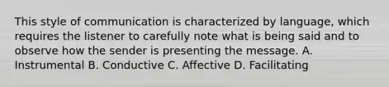 This style of communication is characterized by language, which requires the listener to carefully note what is being said and to observe how the sender is presenting the message. A. Instrumental B. Conductive C. Affective D. Facilitating