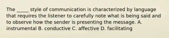 The _____ style of communication is characterized by language that requires the listener to carefully note what is being said and to observe how the sender is presenting the message. A. instrumental B. conductive C. affective D. facilitating