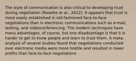 The style of communication is also critical to developing trust during negotiation (Rosette et al., 2012). It appears that trust is more easily established in old-fashioned face-to-face negotiations than in electronic communications such as e-mail, texting, and videoconferencing. The modern techniques have many advantages, of course, but one disadvantage is that it is harder to get to know people and learn to trust them. A meta-analysis of several studies found that negotiations conducted over electronic media were more hostile and resulted in lower profits than face-to-face negotiations