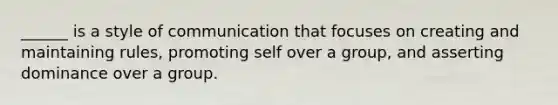 ______ is a style of communication that focuses on creating and maintaining rules, promoting self over a group, and asserting dominance over a group.