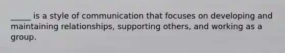 _____ is a style of communication that focuses on developing and maintaining relationships, supporting others, and working as a group.