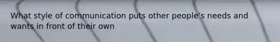 What style of communication puts other people's needs and wants in front of their own