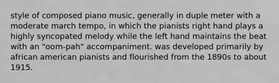 style of composed piano music, generally in duple meter with a moderate march tempo, in which the pianists right hand plays a highly syncopated melody while the left hand maintains the beat with an "oom-pah" accompaniment. was developed primarily by african american pianists and flourished from the 1890s to about 1915.