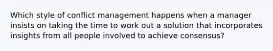 Which style of conflict management happens when a manager insists on taking the time to work out a solution that incorporates insights from all people involved to achieve consensus?