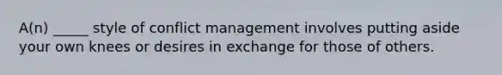 A(n) _____ style of conflict management involves putting aside your own knees or desires in exchange for those of others.