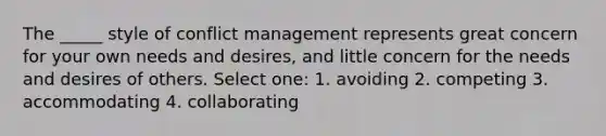 The _____ style of <a href='https://www.questionai.com/knowledge/k3gYT4NY1y-conflict-management' class='anchor-knowledge'>conflict management</a> represents great concern for your own needs and desires, and little concern for the needs and desires of others. Select one: 1. avoiding 2. competing 3. accommodating 4. collaborating