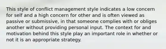 This style of conflict management style indicates a low concern for self and a high concern for other and is often viewed as passive or submissive, in that someone complies with or obliges another without providing personal input. The context for and motivation behind this style play an important role in whether or not it is an appropriate strategy.