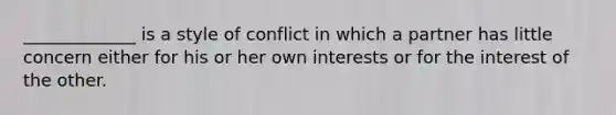 _____________ is a style of conflict in which a partner has little concern either for his or her own interests or for the interest of the other.