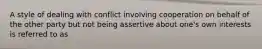 A style of dealing with conflict involving cooperation on behalf of the other party but not being assertive about one's own interests is referred to as