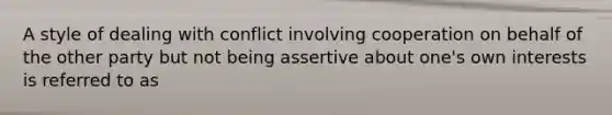 A style of dealing with conflict involving cooperation on behalf of the other party but not being assertive about one's own interests is referred to as