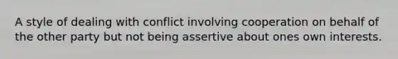 A style of dealing with conflict involving cooperation on behalf of the other party but not being assertive about ones own interests.