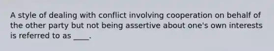 A style of dealing with conflict involving cooperation on behalf of the other party but not being assertive about one's own interests is referred to as ____.