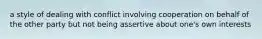 a style of dealing with conflict involving cooperation on behalf of the other party but not being assertive about one's own interests