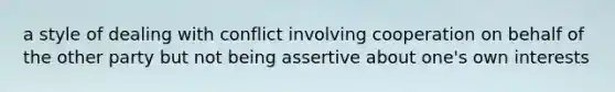 a style of dealing with conflict involving cooperation on behalf of the other party but not being assertive about one's own interests