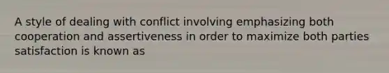 A style of dealing with conflict involving emphasizing both cooperation and assertiveness in order to maximize both parties satisfaction is known as