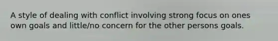A style of dealing with conflict involving strong focus on ones own goals and little/no concern for the other persons goals.