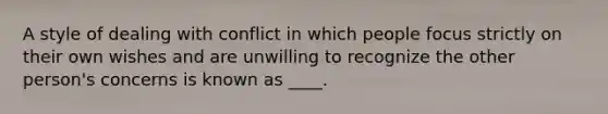 A style of dealing with conflict in which people focus strictly on their own wishes and are unwilling to recognize the other person's concerns is known as ____.