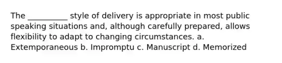 The __________ style of delivery is appropriate in most public speaking situations and, although carefully prepared, allows flexibility to adapt to changing circumstances. a. Extemporaneous b. Impromptu c. Manuscript d. Memorized